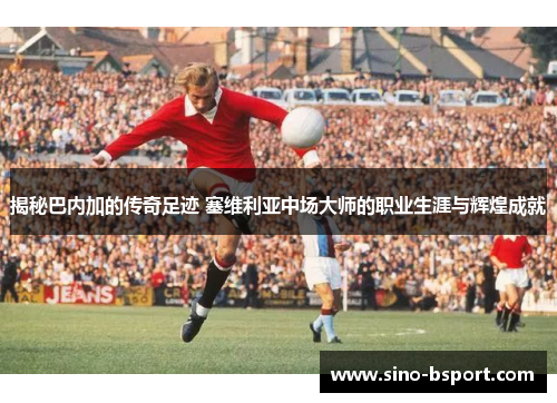 揭秘巴内加的传奇足迹 塞维利亚中场大师的职业生涯与辉煌成就