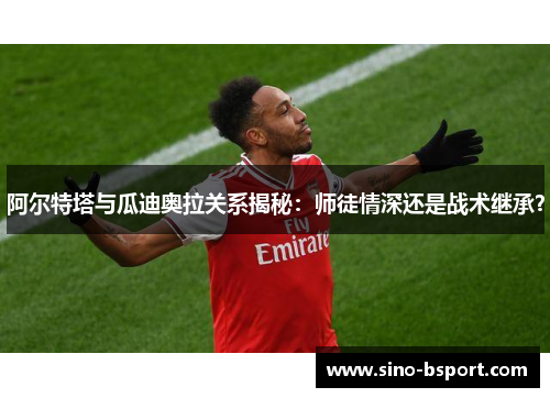 阿尔特塔与瓜迪奥拉关系揭秘：师徒情深还是战术继承？