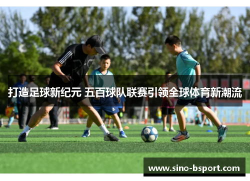 打造足球新纪元 五百球队联赛引领全球体育新潮流 打造足球新纪元 五百球队联赛引领全球体育新潮流