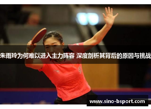 朱雨玲为何难以进入主力阵容 深度剖析其背后的原因与挑战