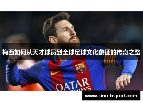 梅西如何从天才球员到全球足球文化象征的传奇之路