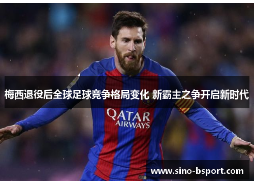 梅西退役后全球足球竞争格局变化 新霸主之争开启新时代 梅西退役后全球足球竞争格局变化 新霸主之争开启新时代