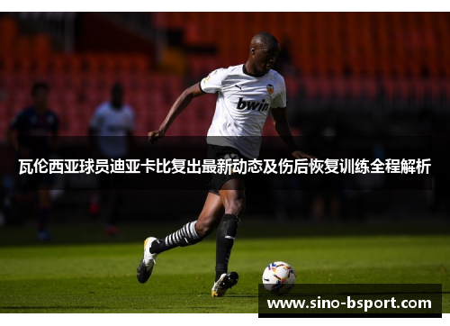 瓦伦西亚球员迪亚卡比复出最新动态及伤后恢复训练全程解析 瓦伦西亚球员迪亚卡比复出最新动态及伤后恢复训练全程解析