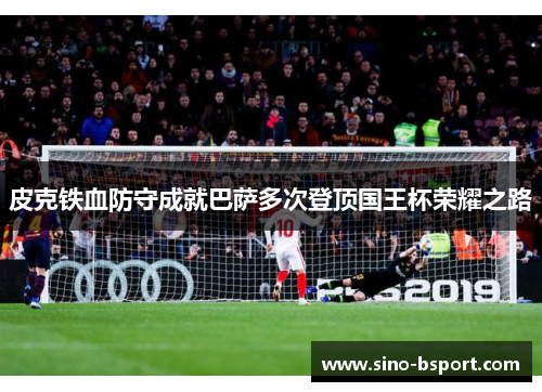 皮克铁血防守成就巴萨多次登顶国王杯荣耀之路