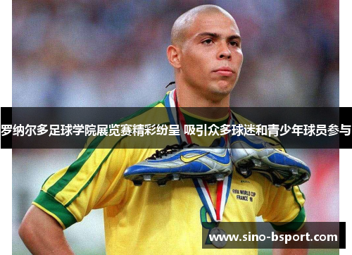 罗纳尔多足球学院展览赛精彩纷呈 吸引众多球迷和青少年球员参与