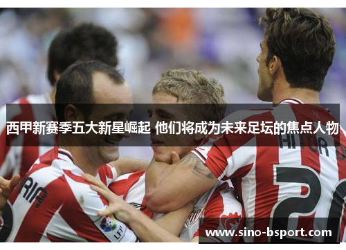 西甲新赛季五大新星崛起 他们将成为未来足坛的焦点人物 西甲新赛季五大新星崛起 他们将成为未来足坛的焦点人物