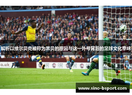 解析以维尔贝克被称为黑贝的原因与这一外号背后的足球文化意味