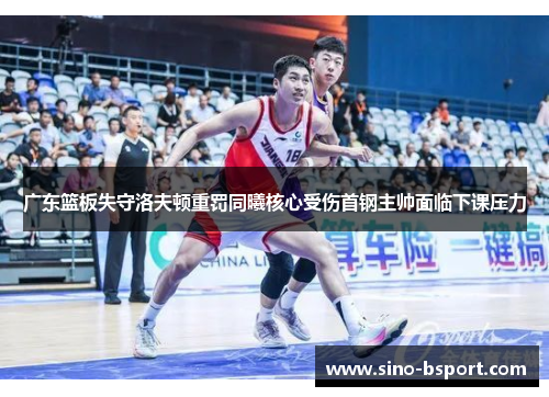 广东篮板失守洛夫顿重罚同曦核心受伤首钢主帅面临下课压力