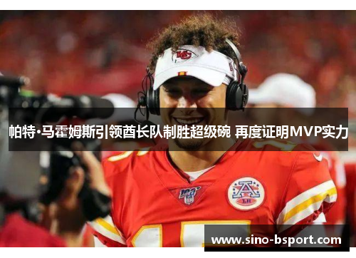 帕特·马霍姆斯引领酋长队制胜超级碗 再度证明MVP实力 帕特·马霍姆斯引领酋长队制胜超级碗 再度证明MVP实力