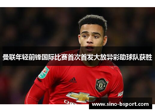 曼联年轻前锋国际比赛首次首发大放异彩助球队获胜 曼联年轻前锋国际比赛首次首发大放异彩助球队获胜