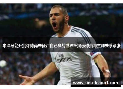 本泽马公开批评德尚未征召自己参战世界杯揭示球员与主帅关系紧张 本泽马公开批评德尚未征召自己参战世界杯揭示球员与主帅关系紧张