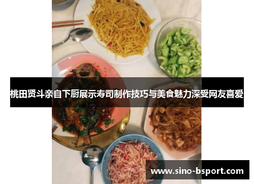 桃田贤斗亲自下厨展示寿司制作技巧与美食魅力深受网友喜爱 桃田贤斗亲自下厨展示寿司制作技巧与美食魅力深受网友喜爱