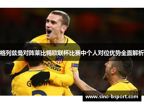 格列兹曼对阵莱比锡欧联杯比赛中个人对位优势全面解析