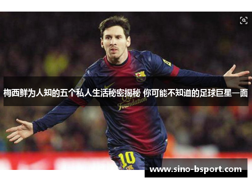 梅西鲜为人知的五个私人生活秘密揭秘 你可能不知道的足球巨星一面