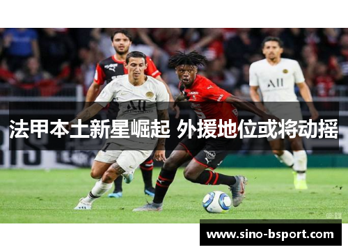 法甲本土新星崛起 外援地位或将动摇 法甲本土新星崛起 外援地位或将动摇
