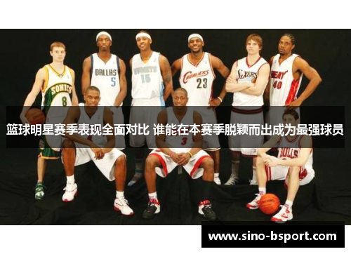 篮球明星赛季表现全面对比 谁能在本赛季脱颖而出成为最强球员 篮球明星赛季表现全面对比 谁能在本赛季脱颖而出成为最强球员
