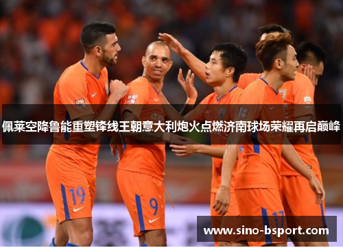 佩莱空降鲁能重塑锋线王朝意大利炮火点燃济南球场荣耀再启巅峰
