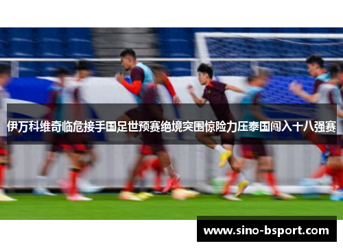 伊万科维奇临危接手国足世预赛绝境突围惊险力压泰国闯入十八强赛 伊万科维奇临危接手国足世预赛绝境突围惊险力压泰国闯入十八强赛