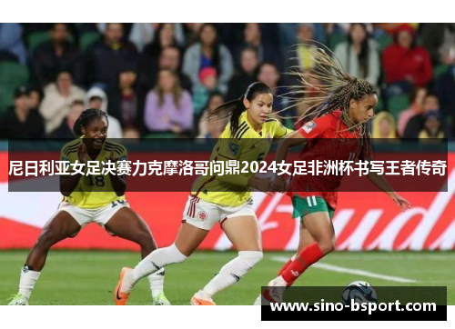 尼日利亚女足决赛力克摩洛哥问鼎2024女足非洲杯书写王者传奇 尼日利亚女足决赛力克摩洛哥问鼎2024女足非洲杯书写王者传奇