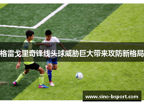 格雷戈里奇锋线头球威胁巨大带来攻防新格局 格雷戈里奇锋线头球威胁巨大带来攻防新格局