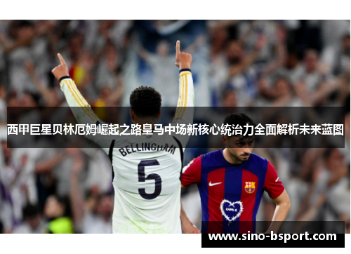西甲巨星贝林厄姆崛起之路皇马中场新核心统治力全面解析未来蓝图
