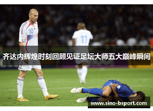 齐达内辉煌时刻回顾见证足坛大师五大巅峰瞬间 齐达内辉煌时刻回顾见证足坛大师五大巅峰瞬间