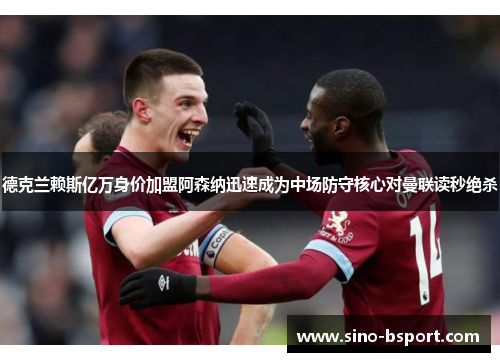 德克兰赖斯亿万身价加盟阿森纳迅速成为中场防守核心对曼联读秒绝杀 德克兰赖斯亿万身价加盟阿森纳迅速成为中场防守核心对曼联读秒绝杀