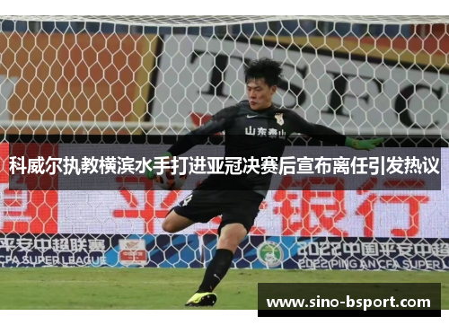 科威尔执教横滨水手打进亚冠决赛后宣布离任引发热议 科威尔执教横滨水手打进亚冠决赛后宣布离任引发热议